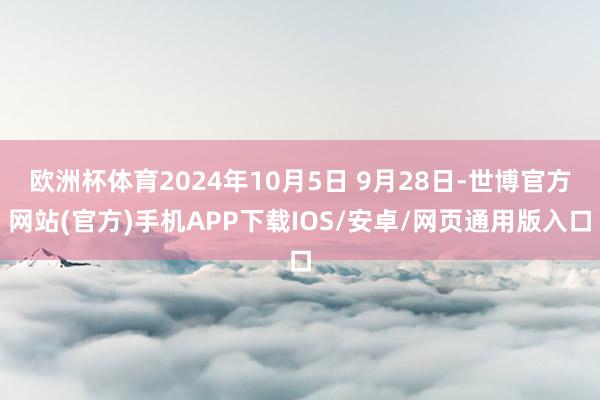 欧洲杯体育2024年10月5日 9月28日-世博官方网站(官方)手机APP下载IOS/安卓/网页通用版入口