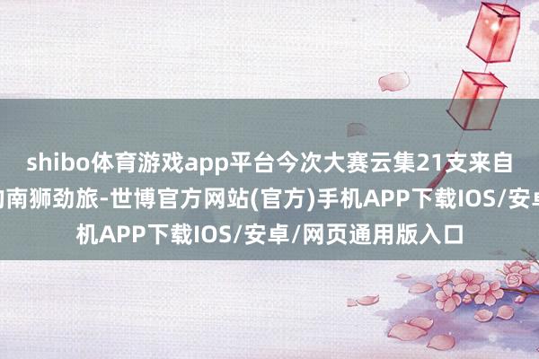 shibo体育游戏app平台今次大赛云集21支来自13个国度及地区的南狮劲旅-世博官方网站(官方)手机APP下载IOS/安卓/网页通用版入口