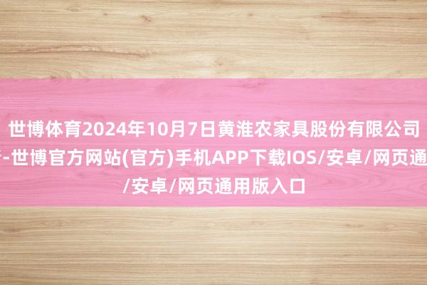 世博体育2024年10月7日黄淮农家具股份有限公司价钱行情-世博官方网站(官方)手机APP下载IOS/安卓/网页通用版入口