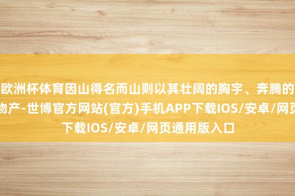 欧洲杯体育因山得名而山则以其壮阔的胸宇、奔腾的水系丰富的物产-世博官方网站(官方)手机APP下载IOS/安卓/网页通用版入口