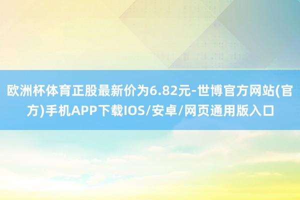 欧洲杯体育正股最新价为6.82元-世博官方网站(官方)手机APP下载IOS/安卓/网页通用版入口