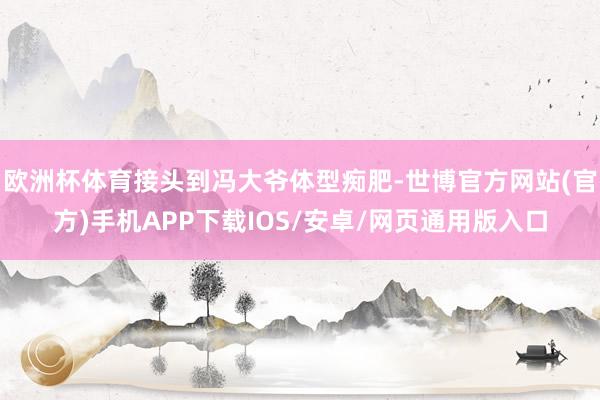 欧洲杯体育接头到冯大爷体型痴肥-世博官方网站(官方)手机APP下载IOS/安卓/网页通用版入口