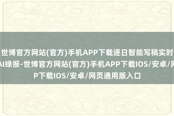 世博官方网站(官方)手机APP下载逐日智能写稿实时发布上市公司AI绿报-世博官方网站(官方)手机APP下载IOS/安卓/网页通用版入口