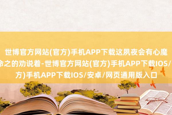 世博官方网站(官方)手机APP下载这夙夜会有心魔的！”陆川一边匪面命之的劝说着-世博官方网站(官方)手机APP下载IOS/安卓/网页通用版入口