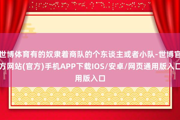 世博体育有的奴隶着商队的个东谈主或者小队-世博官方网站(官方)手机APP下载IOS/安卓/网页通用版入口