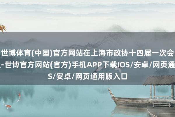 世博体育(中国)官方网站在上海市政协十四届一次会议大会上-世博官方网站(官方)手机APP下载IOS/安卓/网页通用版入口