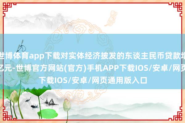 世博体育app下载对实体经济披发的东谈主民币贷款增多15.39万亿元-世博官方网站(官方)手机APP下载IOS/安卓/网页通用版入口