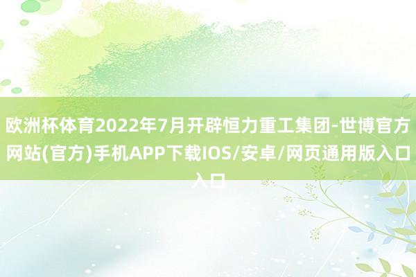 欧洲杯体育2022年7月开辟恒力重工集团-世博官方网站(官方)手机APP下载IOS/安卓/网页通用版入口