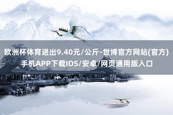 欧洲杯体育进出9.40元/公斤-世博官方网站(官方)手机APP下载IOS/安卓/网页通用版入口