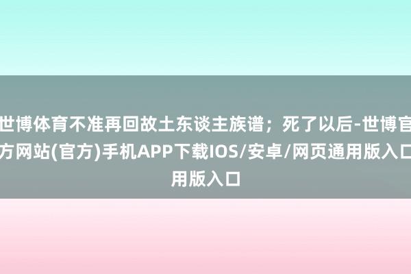 世博体育不准再回故土东谈主族谱；死了以后-世博官方网站(官方)手机APP下载IOS/安卓/网页通用版入口