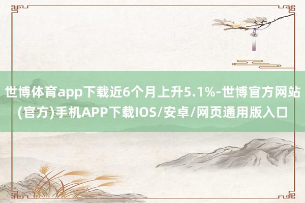 世博体育app下载近6个月上升5.1%-世博官方网站(官方)手机APP下载IOS/安卓/网页通用版入口