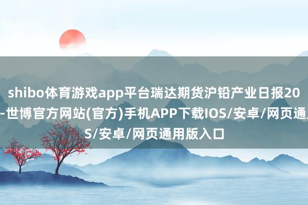 shibo体育游戏app平台瑞达期货沪铅产业日报20241022-世博官方网站(官方)手机APP下载IOS/安卓/网页通用版入口