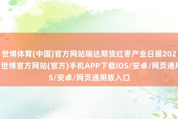 世博体育(中国)官方网站瑞达期货红枣产业日报20241022-世博官方网站(官方)手机APP下载IOS/安卓/网页通用版入口