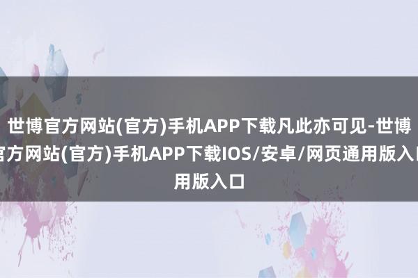 世博官方网站(官方)手机APP下载凡此亦可见-世博官方网站(官方)手机APP下载IOS/安卓/网页通用版入口