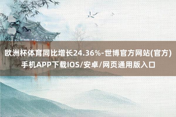 欧洲杯体育同比增长24.36%-世博官方网站(官方)手机APP下载IOS/安卓/网页通用版入口