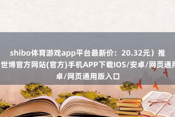 shibo体育游戏app平台最新价：20.32元）推选评级-世博官方网站(官方)手机APP下载IOS/安卓/网页通用版入口