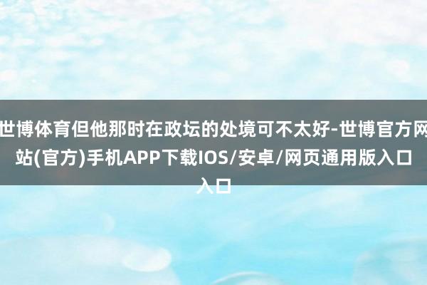 世博体育但他那时在政坛的处境可不太好-世博官方网站(官方)手机APP下载IOS/安卓/网页通用版入口