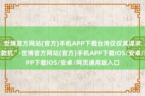 世博官方网站(官方)手机APP下载台湾仅仅其谋求经济利益的“支款机”-世博官方网站(官方)手机APP下载IOS/安卓/网页通用版入口