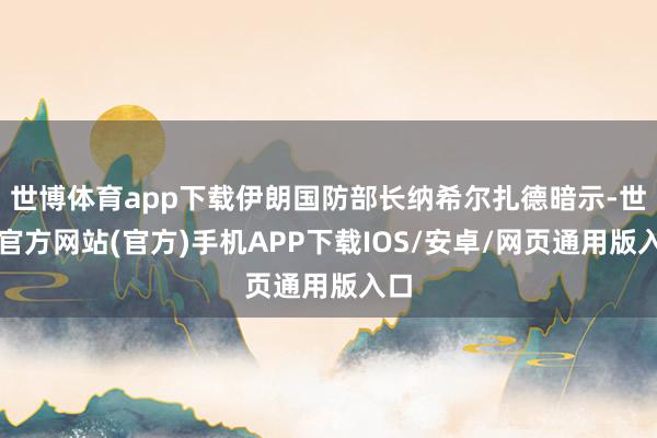 世博体育app下载伊朗国防部长纳希尔扎德暗示-世博官方网站(官方)手机APP下载IOS/安卓/网页通用版入口