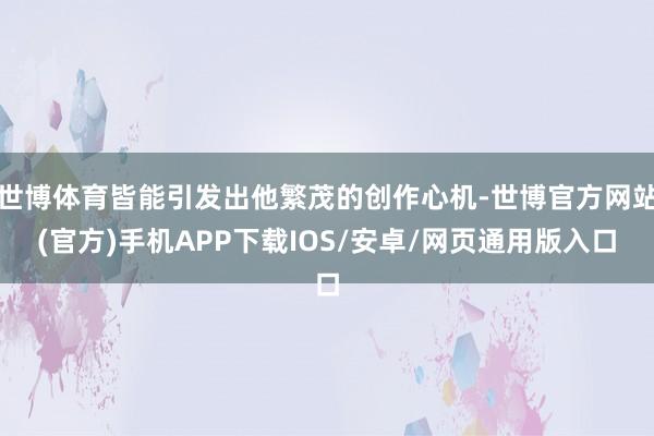 世博体育皆能引发出他繁茂的创作心机-世博官方网站(官方)手机APP下载IOS/安卓/网页通用版入口