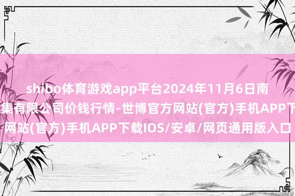 shibo体育游戏app平台2024年11月6日南昌深圳农家具中心批发市集有限公司价钱行情-世博官方网站(官方)手机APP下载IOS/安卓/网页通用版入口