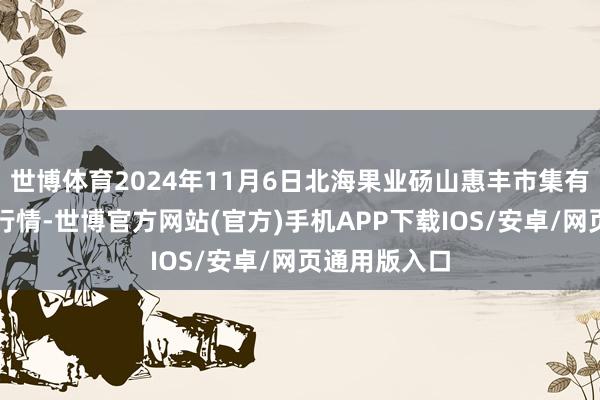 世博体育2024年11月6日北海果业砀山惠丰市集有限公司价钱行情-世博官方网站(官方)手机APP下载IOS/安卓/网页通用版入口