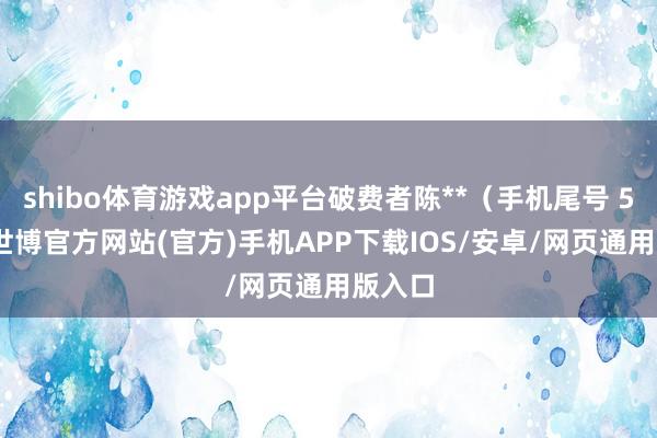 shibo体育游戏app平台破费者陈**（手机尾号 5298-世博官方网站(官方)手机APP下载IOS/安卓/网页通用版入口