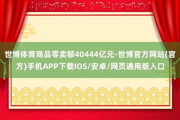 世博体育商品零卖额40444亿元-世博官方网站(官方)手机APP下载IOS/安卓/网页通用版入口