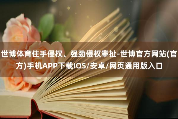 世博体育住手侵权、强劲侵权攀扯-世博官方网站(官方)手机APP下载IOS/安卓/网页通用版入口