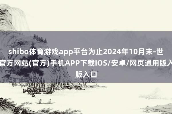 shibo体育游戏app平台为止2024年10月末-世博官方网站(官方)手机APP下载IOS/安卓/网页通用版入口