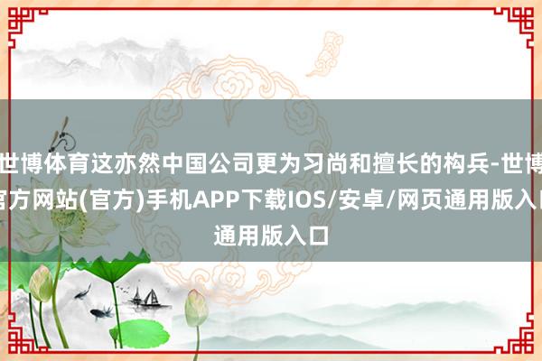 世博体育这亦然中国公司更为习尚和擅长的构兵-世博官方网站(官方)手机APP下载IOS/安卓/网页通用版入口