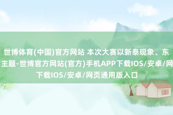 世博体育(中国)官方网站 本次大赛以新泰现象、东谈主文风情为主题-世博官方网站(官方)手机APP下载IOS/安卓/网页通用版入口