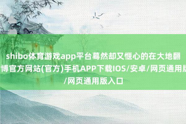 shibo体育游戏app平台蓦然却又惬心的在大地翻腾-世博官方网站(官方)手机APP下载IOS/安卓/网页通用版入口