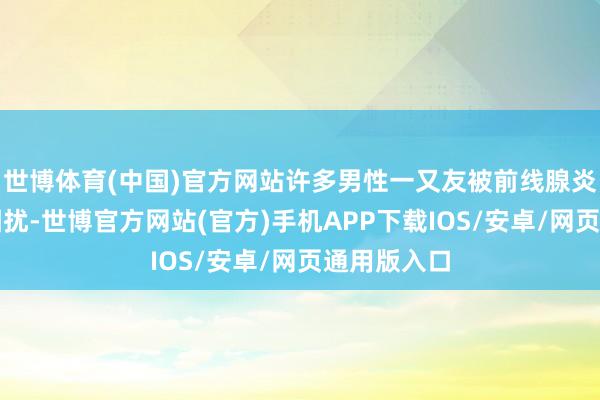 世博体育(中国)官方网站许多男性一又友被前线腺炎的问题所困扰-世博官方网站(官方)手机APP下载IOS/安卓/网页通用版入口