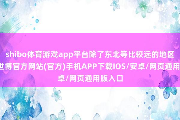 shibo体育游戏app平台除了东北等比较远的地区之外-世博官方网站(官方)手机APP下载IOS/安卓/网页通用版入口