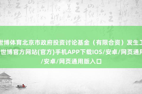 世博体育北京市政府投资讨论基金（有限合资）发生工商变更-世博官方网站(官方)手机APP下载IOS/安卓/网页通用版入口