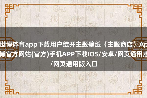 世博体育app下载用户绽开主题壁纸（主题商店）App-世博官方网站(官方)手机APP下载IOS/安卓/网页通用版入口