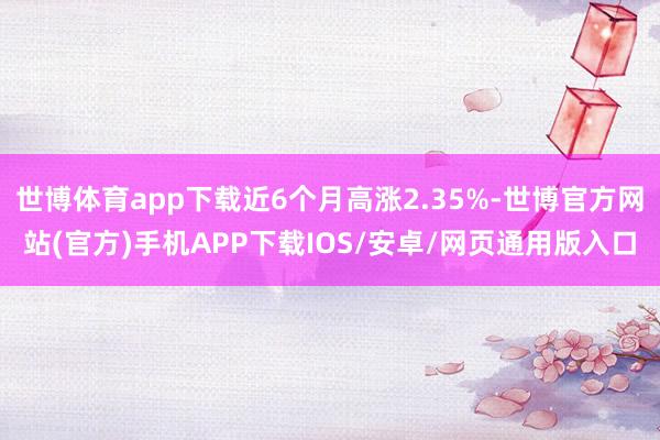 世博体育app下载近6个月高涨2.35%-世博官方网站(官方)手机APP下载IOS/安卓/网页通用版入口