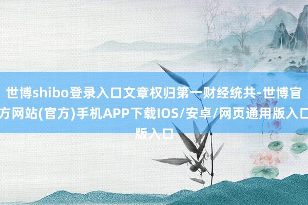 世博shibo登录入口文章权归第一财经统共-世博官方网站(官方)手机APP下载IOS/安卓/网页通用版入口