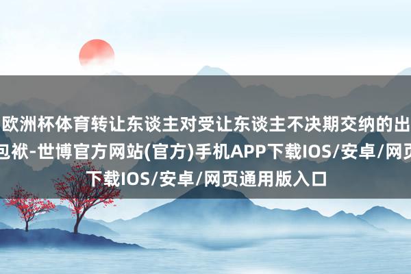 欧洲杯体育转让东谈主对受让东谈主不决期交纳的出资承担补充包袱-世博官方网站(官方)手机APP下载IOS/安卓/网页通用版入口