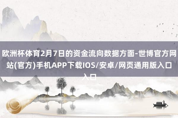 欧洲杯体育2月7日的资金流向数据方面-世博官方网站(官方)手机APP下载IOS/安卓/网页通用版入口