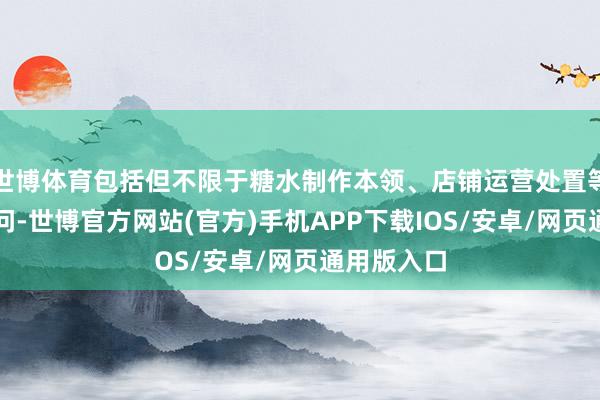 世博体育包括但不限于糖水制作本领、店铺运营处置等方面的学问-世博官方网站(官方)手机APP下载IOS/安卓/网页通用版入口