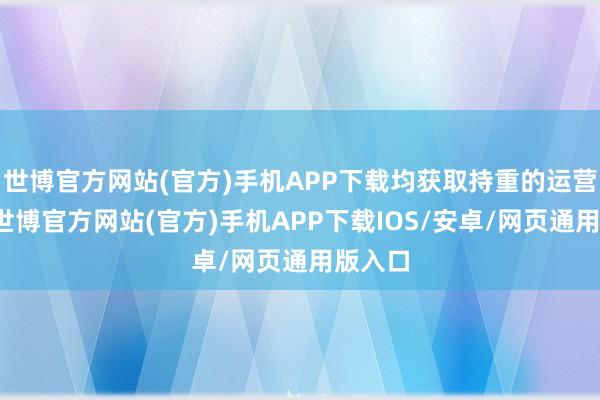 世博官方网站(官方)手机APP下载均获取持重的运营推崇-世博官方网站(官方)手机APP下载IOS/安卓/网页通用版入口